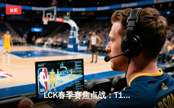 LCK春季赛焦点战：T1鏖战五局险胜Gen.G，Faker关键表现助队登顶积分榜