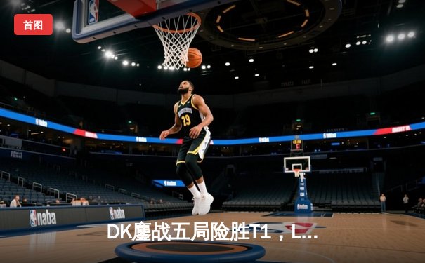 DK鏖战五局险胜T1，LCK季后赛上演惊天逆转